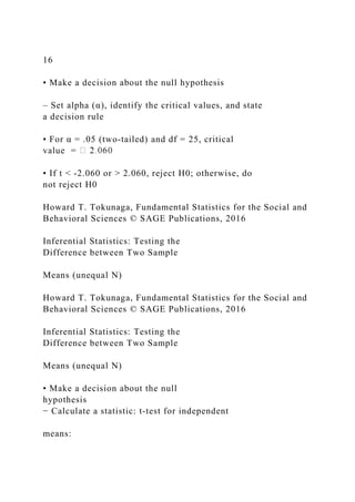 16
• Make a decision about the null hypothesis
– Set alpha (α), identify the critical values, and state
a decision rule
• For α = .05 (two‐tailed) and df = 25, critical
value =
• If t < ‐2.060 or > 2.060, reject H0; otherwise, do
not reject H0
Howard T. Tokunaga, Fundamental Statistics for the Social and
Behavioral Sciences © SAGE Publications, 2016
Inferential Statistics: Testing the
Difference between Two Sample
Means (unequal N)
Howard T. Tokunaga, Fundamental Statistics for the Social and
Behavioral Sciences © SAGE Publications, 2016
Inferential Statistics: Testing the
Difference between Two Sample
Means (unequal N)
• Make a decision about the null
hypothesis
− Calculate a statistic: t‐test for independent
means:
 