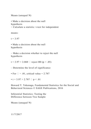 Means (unequal N)
• Make a decision about the null
hypothesis
− Calculate a statistic: t‐test for independent
means:
t = 3.97
• Make a decision about the null
hypothesis
– Make a decision whether to reject the null
hypothesis
t = 3.97 > 2.060 H0 (p < .05)
– Determine the level of significance
• For .01, critical value = 2.787
• t = 3.97 > 2.787 < .01
Howard T. Tokunaga, Fundamental Statistics for the Social and
Behavioral Sciences © SAGE Publications, 2016
Inferential Statistics: Testing the
Difference between Two Sample
Means (unequal N)
11/7/2017
 
