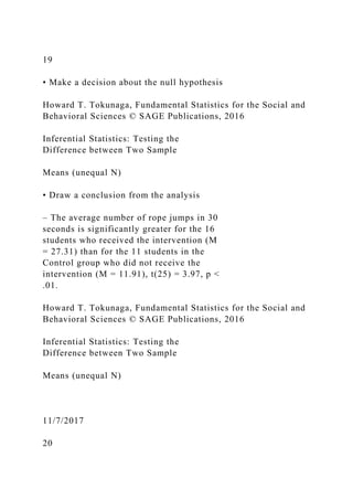 19
• Make a decision about the null hypothesis
Howard T. Tokunaga, Fundamental Statistics for the Social and
Behavioral Sciences © SAGE Publications, 2016
Inferential Statistics: Testing the
Difference between Two Sample
Means (unequal N)
• Draw a conclusion from the analysis
– The average number of rope jumps in 30
seconds is significantly greater for the 16
students who received the intervention (M
= 27.31) than for the 11 students in the
Control group who did not receive the
intervention (M = 11.91), t(25) = 3.97, p <
.01.
Howard T. Tokunaga, Fundamental Statistics for the Social and
Behavioral Sciences © SAGE Publications, 2016
Inferential Statistics: Testing the
Difference between Two Sample
Means (unequal N)
11/7/2017
20
 