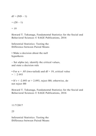 df = (ND – 1)
= (20 – 1)
= 19
Howard T. Tokunaga, Fundamental Statistics for the Social and
Behavioral Sciences © SAGE Publications, 2016
Inferential Statistics: Testing the
Difference between Paired Means
• Make a decision about the null
hypothesis
– Set alpha (α), identify the critical values,
and state a decision rule
• For α = .05 (two‐tailed) and df = 19, critical value
=
• If t < ‐2.093 or > 2.093, reject H0; otherwise, do
not reject H0
Howard T. Tokunaga, Fundamental Statistics for the Social and
Behavioral Sciences © SAGE Publications, 2016
11/7/2017
25
Inferential Statistics: Testing the
Difference between Paired Means
 