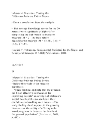 Inferential Statistics: Testing the
Difference between Paired Means
• Draw a conclusion from the analysis:
– The average knowledge scores for the 20
parents were significantly higher after
completing the web‐based intervention
program (M = 21.15) than before
beginning the program (M = 15.55), t(19) =
‐5.77, p < .01.
Howard T. Tokunaga, Fundamental Statistics for the Social and
Behavioral Sciences © SAGE Publications, 2016
11/7/2017
28
Inferential Statistics: Testing the
Difference between Paired Means
• Relate the result to the research
hypothesis
– “These findings indicate that the program
can be an effective intervention for
improving parents’ knowledge of children’s
mental health problems and boost their
confidence in handling such issues …The
study findings lend support to the growing
literature on the utility of offering web‐
based programs to improve the health of
the general population” (Dietz et al, 2009,
p. 492).
 
