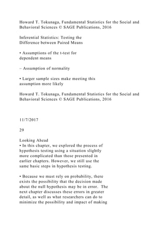 Howard T. Tokunaga, Fundamental Statistics for the Social and
Behavioral Sciences © SAGE Publications, 2016
Inferential Statistics: Testing the
Difference between Paired Means
• Assumptions of the t‐test for
dependent means
– Assumption of normality
• Larger sample sizes make meeting this
assumption more likely
Howard T. Tokunaga, Fundamental Statistics for the Social and
Behavioral Sciences © SAGE Publications, 2016
11/7/2017
29
Looking Ahead
• In this chapter, we explored the process of
hypothesis testing using a situation slightly
more complicated than those presented in
earlier chapters. However, we still use the
same basic steps in hypothesis testing.
• Because we must rely on probability, there
exists the possibility that the decision made
about the null hypothesis may be in error. The
next chapter discusses these errors in greater
detail, as well as what researchers can do to
minimize the possibility and impact of making
 