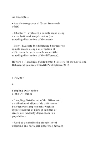 An Example…
• Are the two groups different from each
other?
– Chapter 7: evaluated a sample mean using
a distribution of sample means (the
sampling distribution of the mean)
– Now: Evaluate the difference between two
sample means using a distribution of
differences between sample means (the
sampling distribution of the difference).
Howard T. Tokunaga, Fundamental Statistics for the Social and
Behavioral Sciences © SAGE Publications, 2016
11/7/2017
4
Sampling Distribution
of the Difference
• Sampling distribution of the difference:
distribution of all possible differences
between two sample means when an
infinite number of pairs of samples of
size N are randomly drawn from two
populations
– Used to determine the probability of
obtaining any particular difference between
 