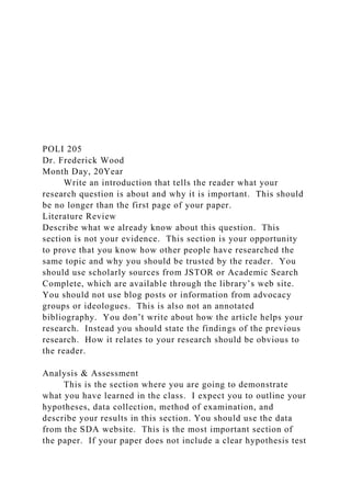 POLI 205
Dr. Frederick Wood
Month Day, 20Year
Write an introduction that tells the reader what your
research question is about and why it is important. This should
be no longer than the first page of your paper.
Literature Review
Describe what we already know about this question. This
section is not your evidence. This section is your opportunity
to prove that you know how other people have researched the
same topic and why you should be trusted by the reader. You
should use scholarly sources from JSTOR or Academic Search
Complete, which are available through the library’s web site.
You should not use blog posts or information from advocacy
groups or ideologues. This is also not an annotated
bibliography. You don’t write about how the article helps your
research. Instead you should state the findings of the previous
research. How it relates to your research should be obvious to
the reader.
Analysis & Assessment
This is the section where you are going to demonstrate
what you have learned in the class. I expect you to outline your
hypotheses, data collection, method of examination, and
describe your results in this section. You should use the data
from the SDA website. This is the most important section of
the paper. If your paper does not include a clear hypothesis test
 