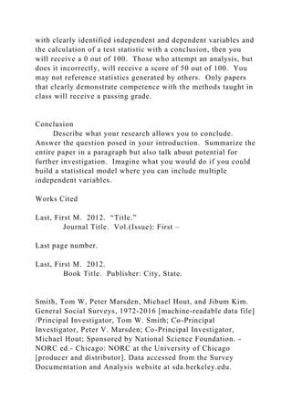 with clearly identified independent and dependent variables and
the calculation of a test statistic with a conclusion, then you
will receive a 0 out of 100. Those who attempt an analysis, but
does it incorrectly, will receive a score of 50 out of 100. You
may not reference statistics generated by others. Only papers
that clearly demonstrate competence with the methods taught in
class will receive a passing grade.
Conclusion
Describe what your research allows you to conclude.
Answer the question posed in your introduction. Summarize the
entire paper in a paragraph but also talk about potential for
further investigation. Imagine what you would do if you could
build a statistical model where you can include multiple
independent variables.
Works Cited
Last, First M. 2012. “Title.”
Journal Title. Vol.(Issue): First –
Last page number.
Last, First M. 2012.
Book Title. Publisher: City, State.
Smith, Tom W, Peter Marsden, Michael Hout, and Jibum Kim.
General Social Surveys, 1972-2016 [machine-readable data file]
/Principal Investigator, Tom W. Smith; Co-Principal
Investigator, Peter V. Marsden; Co-Principal Investigator,
Michael Hout; Sponsored by National Science Foundation. -
NORC ed.- Chicago: NORC at the University of Chicago
[producer and distributor]. Data accessed from the Survey
Documentation and Analysis website at sda.berkeley.edu.
 