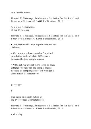 two sample means
Howard T. Tokunaga, Fundamental Statistics for the Social and
Behavioral Sciences © SAGE Publications, 2016
Sampling Distribution
of the Difference
Howard T. Tokunaga, Fundamental Statistics for the Social and
Behavioral Sciences © SAGE Publications, 2016
• Lets assume that two populations are not
different
• We randomly draw samples from each
population and calculate differences
between the two sample means
• Although we expect there to be no (zero)
differences between the sample means,
because of sampling error, we will get a
distribution of differences
11/7/2017
5
The Sampling Distribution of
the Difference: Characteristics
Howard T. Tokunaga, Fundamental Statistics for the Social and
Behavioral Sciences © SAGE Publications, 2016
• Modality
 