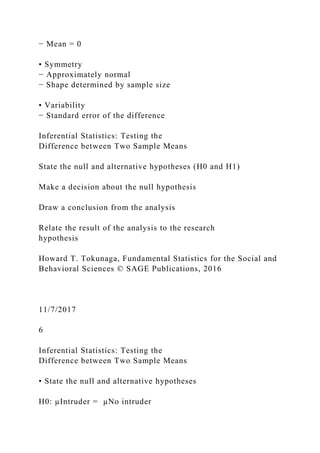 − Mean = 0
• Symmetry
− Approximately normal
− Shape determined by sample size
• Variability
− Standard error of the difference
Inferential Statistics: Testing the
Difference between Two Sample Means
State the null and alternative hypotheses (H0 and H1)
Make a decision about the null hypothesis
Draw a conclusion from the analysis
Relate the result of the analysis to the research
hypothesis
Howard T. Tokunaga, Fundamental Statistics for the Social and
Behavioral Sciences © SAGE Publications, 2016
11/7/2017
6
Inferential Statistics: Testing the
Difference between Two Sample Means
• State the null and alternative hypotheses
H0: µIntruder = µNo intruder
 