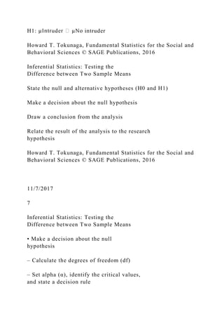 H1: intruder
Howard T. Tokunaga, Fundamental Statistics for the Social and
Behavioral Sciences © SAGE Publications, 2016
Inferential Statistics: Testing the
Difference between Two Sample Means
State the null and alternative hypotheses (H0 and H1)
Make a decision about the null hypothesis
Draw a conclusion from the analysis
Relate the result of the analysis to the research
hypothesis
Howard T. Tokunaga, Fundamental Statistics for the Social and
Behavioral Sciences © SAGE Publications, 2016
11/7/2017
7
Inferential Statistics: Testing the
Difference between Two Sample Means
• Make a decision about the null
hypothesis
– Calculate the degrees of freedom (df)
– Set alpha (α), identify the critical values,
and state a decision rule
 