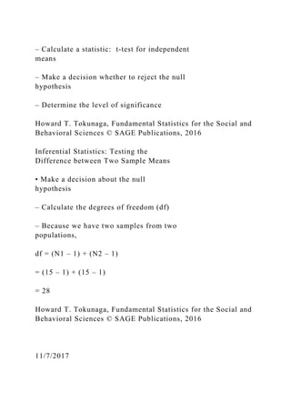 – Calculate a statistic: t‐test for independent
means
– Make a decision whether to reject the null
hypothesis
– Determine the level of significance
Howard T. Tokunaga, Fundamental Statistics for the Social and
Behavioral Sciences © SAGE Publications, 2016
Inferential Statistics: Testing the
Difference between Two Sample Means
• Make a decision about the null
hypothesis
– Calculate the degrees of freedom (df)
– Because we have two samples from two
populations,
df = (N1 – 1) + (N2 – 1)
= (15 – 1) + (15 – 1)
= 28
Howard T. Tokunaga, Fundamental Statistics for the Social and
Behavioral Sciences © SAGE Publications, 2016
11/7/2017
 