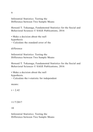 9
Inferential Statistics: Testing the
Difference between Two Sample Means
Howard T. Tokunaga, Fundamental Statistics for the Social and
Behavioral Sciences © SAGE Publications, 2016
• Make a decision about the null
hypothesis
− Calculate the standard error of the
difference
Inferential Statistics: Testing the
Difference between Two Sample Means
Howard T. Tokunaga, Fundamental Statistics for the Social and
Behavioral Sciences © SAGE Publications, 2016
• Make a decision about the null
hypothesis.
− Calculate the t‐statistic for independent
means:
t = 2.42
11/7/2017
10
Inferential Statistics: Testing the
Difference between Two Sample Means
 