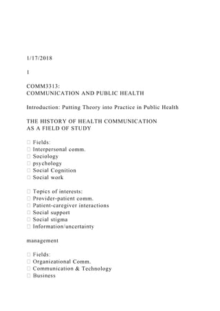 1/17/2018
1
COMM3313:
COMMUNICATION AND PUBLIC HEALTH
Introduction: Putting Theory into Practice in Public Health
THE HISTORY OF HEALTH COMMUNICATION
AS A FIELD OF STUDY
comm.
Cognition
work
of interests:
comm.
interactions
support
stigma
management
Comm.
& Technology
 