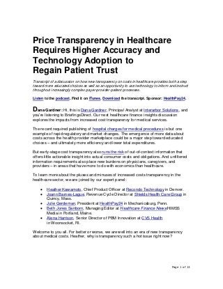Page 1 of 13
Price Transparency in Healthcare
Requires Higher Accuracy and
Technology Adoption to
Regain Patient Trust
Transcript of a discussion on how new transparency on costs in healthcare provides both a step
toward more educated choices as well as an opportunity to use technology to inform and instruct
throughout increasingly complex payer-provider-patient processes.
Listen to the podcast. Find it on iTunes. Download the transcript. Sponsor: HealthPay24.
Dana Gardner: Hi, this is Dana Gardner, Principal Analyst at Interarbor Solutions, and
you’re listening to BriefingsDirect. Our next healthcare finance insights discussion
explores the impacts from increased cost transparency for medical services.
The recent required publishing of hospital charges for medical procedures is but one
example of rapid regulatory and market changes. The emergence of more data about
costs across the health provider marketplace could be a major step toward educated
choices – and ultimately more efficiency and lower total expenditures.
But early-stage cost transparency also runs the risk of out-of-context information that
offers little actionable insight into actual consumer costs and obligations. And unfiltered
information requirements also place new burdens on physicians, caregivers, and
providers – in areas that have more to do with economics than healthcare.
To learn more about the pluses and minuses of increased costs transparency in the
healthcare sector, we are joined by our expert panel:
• Heather Kawamoto, Chief Product Officer at Recondo Technology in Denver.
• Joann Barnes-Lague, Revenue Cycle Director at Shields Health Care Group in
Quincy, Mass.
• Julie Gerdeman, President at HealthPay24 in Mechanicsburg, Penn.
• Beth Jones Sanborn, Managing Editor at Healthcare Finance News/HIMSS
Media in Portland, Maine.
• Alena Harrison, Senior Director of PBM Innovation at CVS Health
in Woonsocket, RI.
Welcome to you all. For better or worse, we are well into an era of new transparency
about medical costs. Heather, why is transparency such a hot issue right now?
 