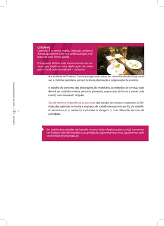 10 11
TiposdeestabelecimentosOpessoal
AactividadedeTraiteur/Cateringexigemuitosaberemdomíniostãodistintoscomo
são a cozinha, pastelaria, serviço de mesa, decoração e organização de eventos.
A escolha do conceito, das decorações, do mobiliário, os métodos de serviço, tudo
deverá ser cuidadosamente pensado, planeado, organizado de forma a tornar cada
evento num momento singular.
São de extrema importância as parcerias: das bandas de música e orquestras às flo-
ristas, das agências de moda e empresas de trabalho temporário aos Dj, do mobiliá-
rio ao rent-a-car, os contactos a estabelecer abragem os mais diferentes sectores de
actividade.
CATERING
Catering é o termo inglês, utilizado universal-
mente, que refere o serviço de restauração e be-
bidas de uma forma global.
É frequente atribuir este mesmo termo aos ser-
viços que implicam uma deslocação de meios
para o local onde se realizará o consumo.
Em instalações próprias ou fazendo deslocar toda a logística para o local do evento,
um Traiteur vale não só pelas suas prestações gastronómicas mas, igualmente, pelo
seu sentido de organização.
 