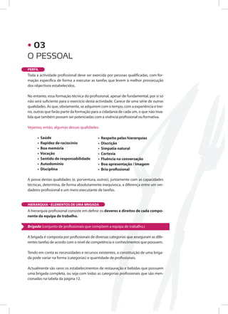 O PESSOAL
PERFIL
Toda a actividade profissional deve ser exercida por pessoas qualificadas, com for-
mação específica de forma a executar as tarefas que levem à melhor prossecução
dos objectivos estabelecidos.
No entanto, essa formação técnica do profissional, apesar de fundamental, por si só
não será suficiente para o exercício desta actividade. Carece de uma série de outras
qualidades. As que, obviamente, se adquirem com o tempo, com a experiência e trei-
no, outras que farão parte da formação para a cidadania de cada um, o que não inva-
lida que também possam ser potenciadas com a vivência profissional ou formativa.
Vejamos, então, algumas dessas qualidades:
• Saúde
• Rapidez de raciocínio
• Boa memória
• Vocação
• Sentido de responsabilidade
• Autodomínio
• Disciplina
A posse destas qualidades (e, porventura, outras), juntamente com as capacidades
técnicas, determina, de forma absolutamente inequívoca, a diferença entre um ver-
dadeiro profissional e um mero executante de tarefas.
A hierarquia profissional consiste em definir os deveres e direitos de cada compo-
nente da equipa de trabalho.
Brigada (conjunto de profissionais que compõem a equipa de trabalho.)
A brigada é composta por profissionais de diversas categorias que asseguram as dife-
rentes tarefas de acordo com o nível de competência e conhecimentos que possuem.
Tendo em conta as necessidades e recursos existentes, a constituição de uma briga-
da pode variar na forma (categorias) e quantidade de profissionais.
Actualmente são raros os estabelecimentos de restauração e bebidas que possuem
uma brigada completa, ou seja com todas as categorias profissionais que são men-
cionadas na tabela da página 12.
• Respeito pelas hierarquias
• Discrição
• Simpatia natural
• Cortesia
• Fluência na conversação
• Boa apresentação / Imagem
• Brio profissional
HIERARQUIA - ELEMENTOS DE UMA BRIGADA
• 03
 