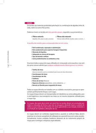 14 15
Osmateriaisutilizados
Os tecidos são materiais produzidos pela fiação ou combinação de algodão, linho, lã,
seda, nylon ou outros fios juntos.
Podemos inserir os tecidos em dois grandes grupos, segundo a sua proveniência:
• Fibras naturais • Fibras não naturais
(algodão, linho, juta, lã, seda e amianto) (Viscose (seda artificial), terylene, nylon e vonnel…)
A escolha dos tecidos para a restauração deve ter em conta:
• Fácil combinação, reparação e substituição;
• Bom acabamento para suportar lavagens frequentes;
• Absorção de líquidos;
• Adequado ao sistema de lavagem;
• Tipo de baixela a utilizar;
• Cores predominantes no ambiente a criar.
Enumerar todas as peças de roupa utilizadas em restauração seria exaustivo, mas será
do senso comum admitir que qualquer estabelecimento deverá possuir no mínimo:
• Toalhas de mesa
(diversos tamanhos assim se considerem para mesas de várias dimensões);
• Guardanapos de mesa;
• Guardanapos de chá;
• Toalhetes
• Panos de serviço (liteaux);
• Naperons diversos (aparadores, carros, tabuleiros, ...)
• Bancais ou flanelas para resguardo de mesas
Todas as roupas deverão ser tratadas com os cuidados necessários, para que se apre-
sentem perfeitamente limpas e sem rugas.
As roupas limpas devem ser transportadas em tabuleiros ou carros adequados, pois
é anti-higiénico o seu transporte nas mãos ou no mesmo recipiente utilizado para
a roupa suja.
As roupas devem ser conferidas regularmente e, quando se verificam faltas, devem
examinar-se os locais susceptíveis de utilização ou a possível troca com outras secções.
Actualmente, muitas unidades hoteleiras deixaram de ter tratamento próprio de
roupa para o entregar a empresas especializadas.
As roupas, das quais deve existir um stock fixo na secção, devem ser arrumadas por
ordem e colocadas de forma a que não se enruguem, devendo haver o cuidado de
utilizar as que estão há mais tempo em stock, garantindo a sua rotação, evitando a
acumulação de sujidade e alterações de cor.
ROUPA
 
