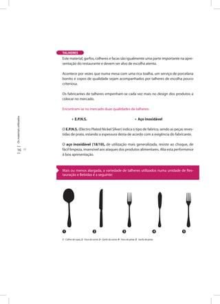 16 17
Osmateriaisutilizados
Este material, garfos, colheres e facas são igualmente uma parte importante na apre-
sentação do restaurante e devem ser alvo de escolha atenta.
Acontece por vezes que numa mesa com uma rica toalha, um serviço de porcelana
bonito e copos de qualidade sejam acompanhados por talheres de escolha pouco
criteriosa.
Os fabricantes de talheres empenham-se cada vez mais no design dos produtos a
colocar no mercado.
Encontram-se no mercado duas qualidades de talheres:
• E.P.N.S. • Aço inoxidável
O E.P.N.S. (Electro Plated Nickel Silver) indica o tipo de fabrico, sendo as peças reves-
tidas de prata, estando a espessura desta de acordo com a exigência do fabricante.
O aço inoxidável (18/10), de utilização mais generalizada, resiste ao choque, de
fácil limpeza, insensível aos ataques dos produtos alimentares. Alia esta performance
à boa apresentação.
TALHERES
1 2 3 4 5
1 - Colher de sopa; 2 - Faca de carne; 3 - Garfo de carne; 4 - Faca de peixe; 5 - Garfo de peixe.
Mais ou menos alargada, a variedade de talheres utilizados numa unidade de Res-
tauração e Bebidas é a seguinte:
 