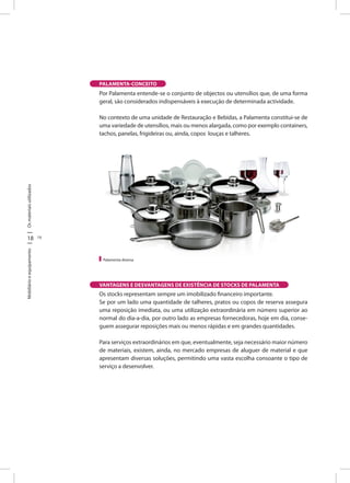 18 19
OsmateriaisutilizadosMobiliárioeequipamento
PALAMENTA-CONCEITO
Por Palamenta entende-se o conjunto de objectos ou utensílios que, de uma forma
geral, são considerados indispensáveis à execução de determinada actividade.
No contexto de uma unidade de Restauração e Bebidas, a Palamenta constitui-se de
uma variedade de utensílios, mais ou menos alargada, como por exemplo containers,
tachos, panelas, frigideiras ou, ainda, copos louças e talheres.
Os stocks representam sempre um imobilizado financeiro importante.
Se por um lado uma quantidade de talheres, pratos ou copos de reserva assegura
uma reposição imediata, ou uma utilização extraordinária em número superior ao
normal do dia-a-dia, por outro lado as empresas fornecedoras, hoje em dia, conse-
guem assegurar reposições mais ou menos rápidas e em grandes quantidades.
Para serviços extraordinários em que, eventualmente, seja necessário maior número
de materiais, existem, ainda, no mercado empresas de aluguer de material e que
apresentam diversas soluções, permitindo uma vasta escolha consoante o tipo de
serviço a desenvolver.
Palamenta diversa
VANTAGENS E DESVANTAGENS DE EXISTÊNCIA DE STOCKS DE PALAMENTA
 