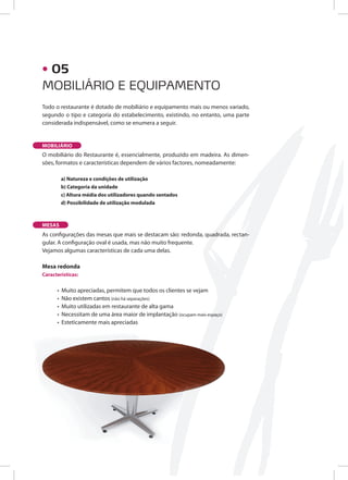 MOBILIÁRIO E EQUIPAMENTO
• 05
Todo o restaurante é dotado de mobiliário e equipamento mais ou menos variado,
segundo o tipo e categoria do estabelecimento, existindo, no entanto, uma parte
considerada indispensável, como se enumera a seguir.
O mobiliário do Restaurante é, essencialmente, produzido em madeira. As dimen-
sões, formatos e características dependem de vários factores, nomeadamente:
a) Natureza e condições de utilização
b) Categoria da unidade
c) Altura média dos utilizadores quando sentados
d) Possibilidade de utilização modulada
As configurações das mesas que mais se destacam são: redonda, quadrada, rectan-
gular. A configuração oval é usada, mas não muito frequente.
Vejamos algumas características de cada uma delas.
Mesa redonda
Características:
• Muito apreciadas, permitem que todos os clientes se vejam
• Não existem cantos (não há separações)
• Muito utilizadas em restaurante de alta gama
• Necessitam de uma área maior de implantação (ocupam mais espaço)
• Esteticamente mais apreciadas
MOBILIÁRIO
MESAS
 