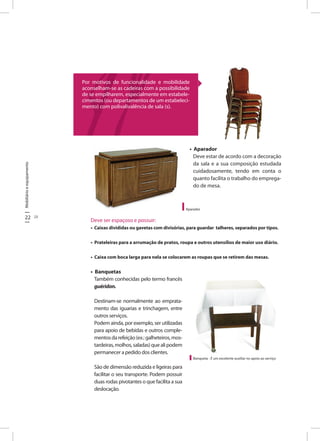 Mobiliárioeequipamento
22 23
• Aparador
Deve estar de acordo com a decoração
da sala e a sua composição estudada
cuidadosamente, tendo em conta o
quanto facilita o trabalho do emprega-
do de mesa.
Banqueta - É um excelente auxiliar no apoio ao serviço
Deve ser espaçoso e possuir:
• Caixas divididas ou gavetas com divisórias, para guardar talheres, separados por tipos.
• Prateleiras para a arrumação de pratos, roupa e outros utensílios de maior uso diário.
• Caixa com boca larga para nela se colocarem as roupas que se retirem das mesas.
• Banquetas
Também conhecidas pelo termo francês
guéridon.
Destinam-se normalmente ao emprata-
mento das iguarias e trinchagem, entre
outros serviços.
Podem ainda, por exemplo, ser utilizadas
para apoio de bebidas e outros comple-
mentosdarefeição(ex.:galheteiros,mos-
tardeiras,molhos,saladas)quealipodem
permanecer a pedido dos clientes.
São de dimensão reduzida e ligeiras para
facilitar o seu transporte. Podem possuir
duas rodas pivotantes o que facilita a sua
deslocação.
Aparador
Por motivos de funcionalidade e mobilidade
aconselham-se as cadeiras com a possibilidade
de se empilharem, especialmente em estabele-
cimentos (ou departamentos de um estabeleci-
mento) com polivalivalência de sala (s).
 