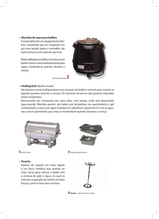 • Chafing Dish (Banho-maria)
São banhos-maria (indispensáveis nos serviços de buffet) e servem para manter as
iguarias quentes durante o serviço. Os convivas servem-se das iguarias colocadas
nestes recipientes.
Basicamente são compostos por uma caixa, com tampa, onde será depositada
água quente. Mantida quente, por baixo, por lamparinas (ou queimadores a gel
combustível), a caixa com água receberá o/s tabuleiro/s (gastronorm) com as igua-
rias a servir, permitindo que estas se mantenham quentes durante o serviço.
• Marmita de sopa para buffets
Éessencialmenteumequipamentoeléc-
trico constituído por um recipiente em
aço inox lacado (preto e vermelho são
cores comuns) com cuba em aço inox.
Muitoutilizadaembuffets,funcionacomo
banho-mariaeserveexclusivamentepara
sopas, mantendo-as quentes durante o
serviço.
Marmita para sopa
Banho-maria Tabuleiros gastronorm
• Peanha
Espécie de suporte em tubo, ligado
a um disco metálico que assenta no
chão. Serve para colocar o balde com
a mistura de gelo e água, no qual se
colocam as garrafas de vinhos servidos
frescos, junto à mesa dos convivas.
Peanha – apoio directo no chão
MÁ QUALIDADE
 