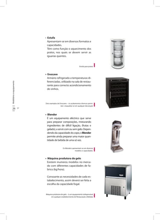 Mobiliárioeequipamento
26 27
Estufa para pratos
• Estufa
Apresentam-se em diversos formatos e
capacidades.
Têm como função o aquecimento dos
pratos, nos quais se devem servir as
iguarias quentes.
• Enocave
Armário refrigerado a temperaturas di-
ferenciadas, utilizado na sala de restau-
rante para correcto acondicionamento
de vinhos.
• Blender
É um equipamento eléctrico que serve
para preparar composições, misturando
ingredientes de difícil ligação, (frutas e
gelado),aservircomousemgelo.Depen-
dendodacapacidadedocopo,oBlender
permite ainda preparar uma maior quan-
tidade de bebida de uma só vez.
• Máquina produtora de gelo
Existem inumeros modelos no merca-
do com diferentes capacidades de fa-
brico (kg/hora).
Consoante as necessidades de cada es-
tabelecimento, assim deverá ser feita a
escolha da capacidade fogal.
Dois exemplos de Enocaves – os acabamentos diversos permi-
tem enquadrar-se em qualquer decoração
Os Blenders apresentam-se em diversos
modelos e capacidades.
Máquina produtora de gelo – é um equipamento indispensável
em qualquer estabelecimento de Restauração e Bebidas
 
