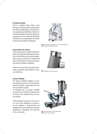 • Picadora de gelo
Como o próprio nome indica, serve
para picar cubos de gelo. O gelo picado
tem diversas aplicações, nomeadamen-
tenapreparaçãodebebidas.Existemno
mercado modelos manuais e eléctricos.
A opção por um ou outro tipo depende,
obviamente, da capacidade de investi-
mento e da previsão de utilização.
• Espremedor de citrinos
Serve para espremer citrinos (limões, la-
ranjas, toranjas) para obtenção do sumo.
O sumo de citrinos tem inúmeras aplica-
ções, seja para consumir ao natural seja
para incorporação em diversas prepara-
ções de bar, cozinha e pastelaria.
Podemos encontrá-los sob diversas for-
matos, existindo espremedores manu-
ais e eléctricos.
• Grupo múltiplo
Um grupo múltiplo engloba no mes-
mo equipamento dois ou mais equipa-
mentos: blender, espremedor de citri-
nos e picadora de gelo.
A vantagem de um grupo múltiplo
encontra-se no facto de conseguirmos
ter dois ou três equipamentos no mes-
mo espaço.
A desvantagem existe em caso de ava-
ria. Se um dos aparelhos se avariar, e
se isso implicar o deslocamento do
equipamento para reparação, ficamos
igualmente impedidos de funcionar
com os restantes.
Máquina de picar gelo eléctrica - permite rapidamente
picar grande quantidade de gelo
Espremedor de citrinos eléctrico
Grupo múltiplo com dois equipamentos:
Blender e Picadora de gelo
 