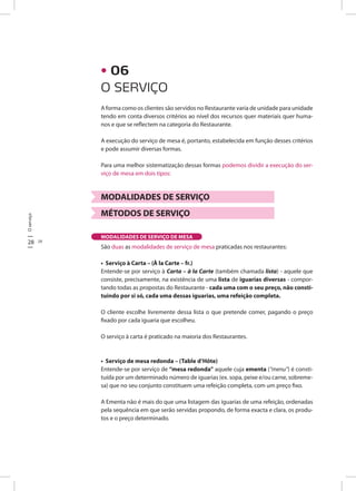 28 29
Oserviço
A forma como os clientes são servidos no Restaurante varia de unidade para unidade
tendo em conta diversos critérios ao nível dos recursos quer materiais quer huma-
nos e que se reflectem na categoria do Restaurante.
A execução do serviço de mesa é, portanto, estabelecida em função desses critérios
e pode assumir diversas formas.
Para uma melhor sistematização dessas formas podemos dividir a execução do ser-
viço de mesa em dois tipos:
MODALIDADES DE SERVIÇO
MÉTODOS DE SERVIÇO
São duas as modalidades de serviço de mesa praticadas nos restaurantes:
• Serviço à Carta – (À la Carte – fr.)
Entende-se por serviço à Carta – à la Carte (também chamada lista) - aquele que
consiste, precisamente, na existência de uma lista de iguarias diversas - compor-
tando todas as propostas do Restaurante - cada uma com o seu preço, não consti-
tuindo por si só, cada uma dessas iguarias, uma refeição completa.
O cliente escolhe livremente dessa lista o que pretende comer, pagando o preço
fixado por cada iguaria que escolheu.
O serviço à carta é praticado na maioria dos Restaurantes.
• Serviço de mesa redonda – (Table d’Hôte)
Entende-se por serviço de “mesa redonda” aquele cuja ementa (“menu”) é consti-
tuída por um determinado número de iguarias (ex. sopa, peixe e/ou carne, sobreme-
sa) que no seu conjunto constituem uma refeição completa, com um preço fixo.
A Ementa não é mais do que uma listagem das iguarias de uma refeição, ordenadas
pela sequência em que serão servidas propondo, de forma exacta e clara, os produ-
tos e o preço determinado.
MODALIDADES DE SERVIÇO DE MESA
O SERVIÇO
• 06
 