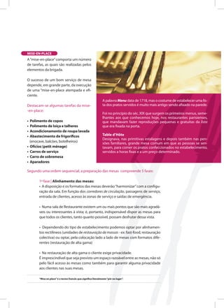 A palavra Menu data de 1718, mas o costume de estabelecer uma lista
dos pratos servidos Ž muito mais antigo sendo afixados na parede
Foi no princ’pio do sŽ c. XIX que surgem os primeiros menus, semelhantes
aos que conhecemos hoje, nos restaurantes parisienses, que mandavam
fazer reprodu• › es pequenas e gratuitas da lista que era fixada na porta
Table dÕ H™ te
Originalmente, a Table dÕ H™ te (mesa de h— spedes), que apareceu na
Ž poca em que os donos dos estabelecimentos foram autorizados a servi
na sala, significava que o patr‹ o deixava o cliente sentar-se Ò ˆ sua pr— pria
mesaÓ , para comer ali os pratos cozinhados que comprasse, em vez de os
levar consigo.
A Table dÕ H™ te era nas primitivas Estalagens e depois tambŽ m nas
pens› es familiares, grande mesa comum em que as pessoas se sentavam
para comer os pratos confeccionados no estabelecimento, servidos a
horas fixas e a um pre• o determinado
A palavra Menu data de 1718, mas o costume de estabelecer uma lis-
ta dos pratos servidos é muito mais antigo sendo afixado na parede.
Foi no princípio do séc. XIX que surgem os primeiros menus, seme-
lhantes aos que conhecemos hoje, nos restaurantes parisienses,
que mandavam fazer reproduções pequenas e gratuitas da lista
que era fixada na porta.
Table d’Hôte
Designava, nas primitivas estalagens e depois também nas pen-
sões familiares, grande mesa comum em que as pessoas se sen-
tavam, para comer os pratos confeccionados no estabelecimento,
servidos a horas fixas e a um preço determinado.
MISE-EN-PLACE
A“mise-en-place”comporta um número
de tarefas, as quais são realizadas pelos
elementos da brigada.
O sucesso de um bom serviço de mesa
depende, em grande parte, da execução
de uma “mise-en-place atempada e efi-
ciente.
Destacam-se algumas tarefas da mise-
-en-place:
• Polimento de copos
• Polimento de loiça e talheres
• Acondicionamento de roupa lavada
• Abastecimento de frigoríficos
(enocave, balcões, botelheiros)
• Ofícios (petit ménage)
• Carros de serviço
• Carro de sobremesa
• Aparadores
Segundo uma ordem sequencial, a preparação das mesas compreende 5 fases:
1ª fase | Alinhamento das mesas:
• A disposição e os formatos das mesas deverão“harmonizar”com a configu-
ração da sala. Em função dos corredores de circulação, passagens de serviço,
entrada de clientes, acesso às zonas de serviço e saídas de emergência.
• Numa sala de Restaurante existem um ou mais pontos que são mais agradá-
veis ou interessantes à vista; é, portanto, indispensável dispor as mesas para
que todos os clientes, tanto quanto possível, possam desfrutar dessa vista.
• Dependendo do tipo de estabelecimento podemos optar por alinhamen-
tos rectilíneos (unidades de restauração de massas - ex: fast-food, restauração
colectiva) ou optar, pela colocação lado a lado de mesas com formatos dife-
rentes (restauração de alta gama)
• Na restauração de alta gama o cliente exige privacidade.
É imprescindível que seja previsto um espaço razoável entre as mesas, não só
pelo fácil acesso às mesas como também para garantir alguma privacidade
aos clientes nas suas mesas.
“Mise en place”é o termo francês que significa literalmente“pôr no lugar”.
 