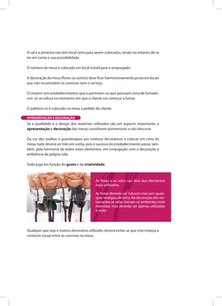 O sal e a pimenta não têm local certo para serem colocados, tendo no entanto de se
ter em conta a sua acessibilidade.
O número de mesa é colocado em local visível para o empregado.
A decoração de mesa (flores ou outros) deve ficar harmoniosamente posta em locais
que não incomodem os convivas nem o serviço.
O cinzeiro (em estabelecimentos que o permitam ou que possuam zona de fumado-
res) só se coloca no momento em que o cliente vai começar a fumar.
O paliteiro só é colocado na mesa a pedido do cliente.
Se a qualidade e o design dos materiais utilizados são um aspecto importante, a
apresentação e decoração das mesas constituem pormenores a não descorar.
Da cor das toalhas e guardanapos aos motivos decorativos a colocar em cima da
mesa, tudo deverá ser tido em conta, pois o sucesso do estabelecimento passa, tam-
bém, pela harmonia de todos estes elementos, em conjugação com a decoração e
ambiência da própria sala.
Tudo joga em função do gosto e da criatividade.
Qualquer que seja o motivo decorativo utilizado, deverá evitar-se que este impeça o
contacto visual entre os convivas na mesa.
APRESENTAÇÃO E DECORAÇÃO
As flores e as velas são dois dos elementos
mais utilizados.
As flores deverão ser naturais mas sem quais-
quer vestígios de terra. Na decoração dos res-
taurantes as velas tornam os ambientes mais
intimistas mas deverão ser apenas utilizadas
à noite.
 