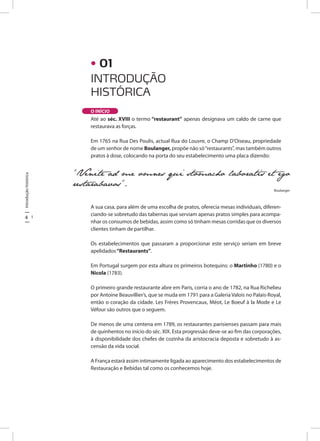 4 5
Introduçãohistórica
INTRODUÇÃO
HISTÓRICA
O INÍCIO
Até ao séc. XVIII o termo “restaurant” apenas designava um caldo de carne que
restaurava as forças.
Em 1765 na Rua Des Poulis, actual Rua do Louvre, o Champ D’Oiseau, propriedade
de um senhor de nome Boulanger, propõe não só“restaurants”, mas também outros
pratos à dose, colocando na porta do seu estabelecimento uma placa dizendo:
A sua casa, para além de uma escolha de pratos, oferecia mesas individuais, diferen-
ciando-se sobretudo das tabernas que serviam apenas pratos simples para acompa-
nhar os consumos de bebidas, assim como só tinham mesas corridas que os diversos
clientes tinham de partilhar.
Os estabelecimentos que passaram a proporcionar este serviço seriam em breve
apelidados“Restaurants”.
Em Portugal surgem por esta altura os primeiros botequins: o Martinho (1780) e o
Nicola (1783).
O primeiro grande restaurante abre em Paris, corria o ano de 1782, na Rua Richelieu
por Antoine Beauvillier’s, que se muda em 1791 para a Galeria Valois no Palais-Royal,
então o coração da cidade. Les Frères Provencaux, Méot, Le Boeuf à la Mode e Le
Véfour são outros que o seguem.
De menos de uma centena em 1789, os restaurantes parisienses passam para mais
de quinhentos no início do séc. XIX. Esta progressão deve-se ao fim das corporações,
à disponibilidade dos chefes de cozinha da aristocracia deposta e sobretudo à as-
censão da vida social.
A França estará assim intimamente ligada ao aparecimento dos estabelecimentos de
Restauração e Bebidas tal como os conhecemos hoje.
“Venite ad me omnes qui stomacho laboratis et ego
restarabavos”.
Boulanger
• 01
 