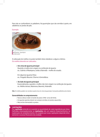 Para não se confundirem os paladares, há guarnições que são servidas à parte, em
saladeiras ou pratos de pão.
Exemplo:
Bife Pimenta - Guarnição é
servida à parte
A colocação de molhos no prato também deve obedecer a alguns critérios.
Os molhos deverão ser colocados:
• Em cima da iguaria principal
Quando o molho tem origem na confecção da iguaria:
ex.: Cabrito à Ribatejana, Leitão à Bairrada – molho do assado.
Em algumas iguarias fritas:
ex.: Pregado Meunier; Cherne à Grenoblesa.
• Ao lado da iguaria principal
Essencialmente, quando o molho não tem origem na confecção da iguaria:
ex.: Molho tártaro, Maionese, Bearnês, Holandês.
Obs: Os molhos podem ser servidos à parte e/ou em cima da guarnição. Consoante preferência do cliente.
Generalidades no empratamento
• Nunca colocar nada no bordo do prato. O filet serve de limite.
• As iguarias quentes devem ser sempre servidas em pratos aquecidos.
• Não encher demasiado os pratos.
CAPITAÇÕES
Por capitação entende-se a porção ou quantidade de cada ingrediente por dose.
Definidas antecipadamente, as capitações são um aspecto importantíssimo na
exploração do estabelecimento. Do respeito por essas capitações depende direc-
tamente o sucesso financeiro da unidade.
 