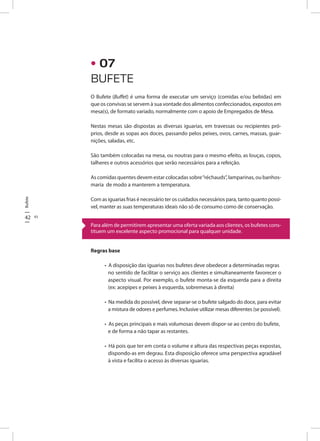 Bufete
42 43
O Bufete (Buffet) é uma forma de executar um serviço (comidas e/ou bebidas) em
que os convivas se servem à sua vontade dos alimentos confeccionados, expostos em
mesa(s), de formato variado, normalmente com o apoio de Empregados de Mesa.
Nestas mesas são dispostas as diversas iguarias, em travessas ou recipientes pró-
prios, desde as sopas aos doces, passando pelos peixes, ovos, carnes, massas, guar-
nições, saladas, etc.
São também colocadas na mesa, ou noutras para o mesmo efeito, as louças, copos,
talheres e outros acessórios que serão necessários para a refeição.
As comidas quentes devem estar colocadas sobre“réchauds”, lamparinas, ou banhos-
maria de modo a manterem a temperatura.
Com as iguarias frias é necessário ter os cuidados necessários para, tanto quanto possi-
vel, manter as suas temperaturas ideais não só de consumo como de conservação.
Regras base
• A disposição das iguarias nos bufetes deve obedecer a determinadas regras
no sentido de facilitar o serviço aos clientes e simultaneamente favorecer o
aspecto visual. Por exemplo, o bufete monta-se da esquerda para a direita
(ex: acepipes e peixes à esquerda, sobremesas à direita)
• Na medida do possível, deve separar-se o bufete salgado do doce, para evitar
a mistura de odores e perfumes. Inclusive utilizar mesas diferentes (se possível).
• As peças principais e mais volumosas devem dispor-se ao centro do bufete,
e de forma a não tapar as restantes.
• Há pois que ter em conta o volume e altura das respectivas peças expostas,
dispondo-as em degrau. Esta disposição oferece uma perspectiva agradável
à vista e facilita o acesso às diversas iguarias.
Para além de permitirem apresentar uma oferta variada aos clientes, os bufetes cons-
tituem um excelente aspecto promocional para qualquer unidade.
BUFETE
• 07
 