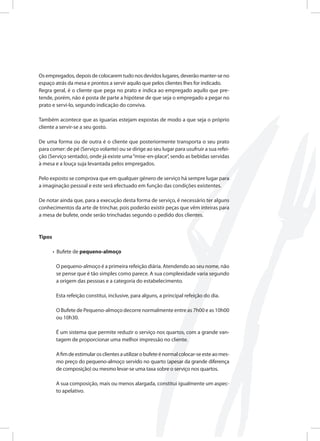 Os empregados, depois de colocarem tudo nos devidos lugares, deverão manter-se no
espaço atrás da mesa e prontos a servir aquilo que pelos clientes lhes for indicado.
Regra geral, é o cliente que pega no prato e indica ao empregado aquilo que pre-
tende, porém, não é posta de parte a hipótese de que seja o empregado a pegar no
prato e servi-lo, segundo indicação do conviva.
Também acontece que as iguarias estejam expostas de modo a que seja o próprio
cliente a servir-se a seu gosto.
De uma forma ou de outra é o cliente que posteriormente transporta o seu prato
para comer: de pé (Serviço volante) ou se dirige ao seu lugar para usufruir a sua refei-
ção (Serviço sentado), onde já existe uma“mise-en-place”, sendo as bebidas servidas
à mesa e a louça suja levantada pelos empregados.
Pelo exposto se comprova que em qualquer género de serviço há sempre lugar para
a imaginação pessoal e este será efectuado em função das condições existentes.
De notar ainda que, para a execução desta forma de serviço, é necessário ter alguns
conhecimentos da arte de trinchar, pois poderão existir peças que vêm inteiras para
a mesa de bufete, onde serão trinchadas segundo o pedido dos clientes.
Tipos
• Bufete de pequeno-almoço
O pequeno-almoço é a primeira refeição diária. Atendendo ao seu nome, não
se pense que é tão simples como parece. A sua complexidade varia segundo
a origem das pessoas e a categoria do estabelecimento.
Esta refeição constitui, inclusive, para alguns, a principal refeição do dia.
O Bufete de Pequeno-almoço decorre normalmente entre as 7h00 e as 10h00
ou 10h30.
É um sistema que permite reduzir o serviço nos quartos, com a grande van-
tagem de proporcionar uma melhor impressão no cliente.
Afimdeestimularosclientesautilizarobufeteénormalcolocar-seesteaomes-
mo preço do pequeno-almoço servido no quarto (apesar da grande diferença
de composição) ou mesmo levar-se uma taxa sobre o serviço nos quartos.
A sua composição, mais ou menos alargada, constitui igualmente um aspec-
to apelativo.
 