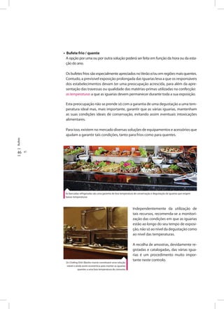 Bufete
46 47
• Bufete frio / quente
A opção por uma ou por outra solução poderá ser feita em função da hora ou da esta-
ção do ano.
Os bufetes frios são especialmente apreciados noVerão e/ou em regiões mais quentes.
Contudo, a previsivel exposição prolongada das iguarias leva a que os responsáveis
dos estabelecimentos devam ter uma preocupação acrescida, para além da apre-
sentação das travessas ou qualidade das matérias-primas utilizadas na confecção:
as temperaturas a que as iguarias devem permanecer durante toda a sua exposição.
Esta preocupação não se prende só com a garantia de uma degustação a uma tem-
peratura ideal mas, mais importante, garantir que as várias iguarias, mantenham
as suas condições ideais de conservação, evitando assim eventuais intoxicações
alimentares.
Para isso, existem no mercado diversas soluções de equipamentos e acessórios que
ajudam a garantir tais condições, tanto para frios como para quentes.
As bancadas refrigeradas são uma garantia de boa temperatura de conservação e degustação de iguarias que exigem
baixas temperaturas
Independentemente da utilização de
tais recursos, recomenda-se a monitori-
zação das condições em que as iguarias
estão ao longo do seu tempo de exposi-
ção, não só ao nível da degustação como
ao nivel das temperaturas.
A recolha de amostras, devidamente re-
gistadas e catalogadas, das várias igua-
rias é um procedimento muito impor-
tante neste controlo.
Os Chafing Dish (Banho-maria) constituem uma solução
viável e ainda assim económica para manter as iguarias
quentes a uma boa temperatura de consumo
 