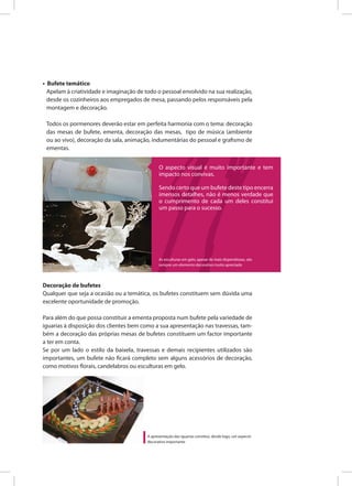 • Bufete temático
Apelam à criatividade e imaginação de todo o pessoal envolvido na sua realização,
desde os cozinheiros aos empregados de mesa, passando pelos responsáveis pela
montagem e decoração.
Todos os pormenores deverão estar em perfeita harmonia com o tema: decoração
das mesas de bufete, ementa, decoração das mesas, tipo de música (ambiente
ou ao vivo), decoração da sala, animação, indumentárias do pessoal e grafismo de
ementas.
Decoração de bufetes
Qualquer que seja a ocasião ou a temática, os bufetes constituem sem dúvida uma
excelente oportunidade de promoção.
Para além do que possa constituir a ementa proposta num bufete pela variedade de
iguarias à disposição dos clientes bem como a sua apresentação nas travessas, tam-
bém a decoração das próprias mesas de bufetes constituem um factor importante
a ter em conta.
Se por um lado o estilo da baixela, travessas e demais recipientes utilizados são
importantes, um bufete não ficará completo sem alguns acessórios de decoração,
como motivos florais, candelabros ou esculturas em gelo.
O aspecto visual é muito importante e tem
impacto nos convivas.
Sendo certo que um bufete deste tipo encerra
imensos detalhes, não é menos verdade que
o cumprimento de cada um deles constitui
um passo para o sucesso.
A apresentação das iguarias constitui, desde logo, um aspecto
decorativo importante
As esculturas em gelo, apesar de mais dispendiosas, são
sempre um elemento decorativo muito apreciado
 