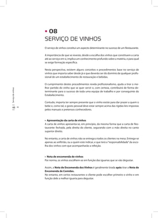 48 49
Serviçodevinhos
O serviço de vinhos constitui um aspecto determinante no sucesso de um Restaurante.
A importância de que se reveste, desde a escolha dos vinhos que constituem a carta
até ao serviço em si, implica um conhecimento profundo sobre a matéria, e para qual
se exige formação específica.
Nesta perspectiva, existem alguns conceitos e procedimentos base no serviço de
vinhos que importa saber desde já e que deverão ser do domínio de qualquer profis-
sional de um estabelecimento de restauração e bebidas.
O cumprimento destes procedimentos revela profissionalismo, ajuda a tirar o me-
lhor partido do vinho que se quer servir e, com certeza, contribuirá de forma de-
terminante para o sucesso de toda uma equipa de trabalho e por conseguinte do
Estabelecimento.
Contudo, importa ter sempre presente que o vinho existe para dar prazer a quem o
bebe e, como tal, o gosto pessoal deve estar sempre acima das rígidas leis impostas
pelos manuais e pretensos conhecedores.
• Apresentação da carta de vinhos
A carta de vinhos apresenta-se, em princípio, da mesma forma que a carta de Res-
taurante: fechada, pela direita do cliente, segurando com a mão direita no canto
superior direito.
No entanto, a carta de vinhos não se entrega a todos os clientes na mesa. Entrega-se
apenas ao anfitrião, ou a quem este indicar, e que terá a“responsabilidade”da esco-
lha dos vinhos com que acompanharão a refeição.
• Nota de encomenda de vinhos
Por norma, os vinhos escolhem-se em função das iguarias que se vão degustar.
Assim, a Nota de Encomenda dos Vinhos é geralmente tirada após tirar a Nota de
Encomenda de Comidas.
No entanto, em certos restaurantes o cliente pode escolher primeiro o vinho e em
função dele a melhor iguaria para degustar.
SERVIÇO DE VINHOS
• 08
 