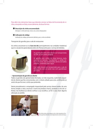 Para além dos elementos base que deverão constar na Nota de Encomenda de vi-
nhos, esta pode ser feita, essencialmente, de duas formas:
Descrição do vinho encomendado
(Designar o vinho pelo tipo, marca, ano, outras designações)
Indicação de código
(Indicação do código, previamente definido, para o vinho escolhido)
Transporte de garrafas para a sala de restaurante
Os vinhos encontram-se na Cave do dia (principalmente nas unidades hoteleiras)
que é a secção de apoio/abastecedora do Restaurante para o serviço de bebidas.
• Apresentação da garrafa ao cliente
Todas as garrafas são apresentadas fechadas, na mão esquerda, e pelo lado esquer-
do do cliente que fez a encomenda, com o rótulo voltado para este, certificando-se
assim de que foi esse o vinho que pretendia.
Neste procedimento o empregado responsável pelo serviço deverá ainda, de uma
forma simples e clara, anunciar o nome do produto (marca, produtor e ano de co-
lheita). Isto facilitará ao cliente verificar a sua escolha e, se for o caso, fazer alguma
alteração ao pedido.
1
2
As garrafas de vinho tinto devem ser transportadas
na mão ou em cestos próprios.
As garrafas com vinhos de mesa brancos, rosés,
espumantes naturais, “champanhes” e verdes tin-
tos ou brancos, são apresentadas dentro de baldes
próprios, contendo gelo e água.
Esse balde deverá ser transportado para a sala de
Restaurante com um prato raso com guardanapo
por baixo.
Nos vinhos tintos novos pega-se com a mão esquerda no fun-
do da garrafa, deitando-se esta ligeiramente através do braço
 