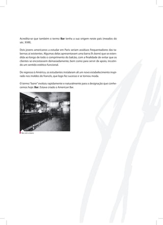 Acredita-se que também o termo Bar tenha a sua origem neste país (meados do
séc. XVIII).
Dois jovens americanos a estudar em Paris seriam assíduos frequentadores das ta-
bernas aí existentes. Algumas delas apresentavam uma barra (fr.:barre) que se esten-
dida ao longo de todo o comprimento do balcão, com a finalidade de evitar que os
clientes se encostassem demasiadamente, bem como para servir de apoio, incutin-
do um sentido estético funcional.
De regresso à América, os estudantes instalaram ali um novo estabelecimento inspi-
rado nos moldes do francês, que logo fez sucesso e se tornou moda.
O termo“barre” evoluiu rapidamente e naturalmente para a designação que conhe-
cemos hoje: Bar. Estava criado o American Bar.
Bar com a barra
 