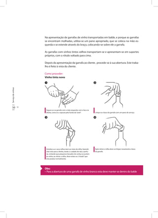50 51
Serviçodevinhos
Na apresentação de garrafas de vinho transportadas em balde, e porque as garrafas
se encontram molhadas, utiliza-se um pano apropriado, que se coloca na mão es-
querda e se estende através do braço, colocando-se sobre ele a garrafa.
As garrafas com vinhos tintos velhos transportam-se e apresentam-se em suportes
próprios, com o rótulo voltado para cima.
Depois da apresentação da garrafa ao cliente , procede-se à sua abertura. Este traba-
lho é feito à vista do cliente.
Como proceder:
Vinho tinto novo
Segura-se na garrafa com a mão esquerda; com a faca na
direita, corta-se a cápsula pelo fundo do“anel”.
Introduz-se o saca-rolhas bem ao meio da rolha, fazendo
rolar este para a direita, tendo o cuidado de não a perfu-
rar, evitando que pequenos bocados de cortiça se juntem
ao vinho; ao retirar a rolha, deve evitar-se o“estalo”que
esta produz normalmente.
Limpa-se a boca da garrafa com um pano de serviço.
Após retirar a rolha deve-se limpar novamente a boca
da garrafa.
1 2
3 4
Obs:
• Para a abertura de uma garrafa de vinho branco esta deve manter-se dentro do balde
 