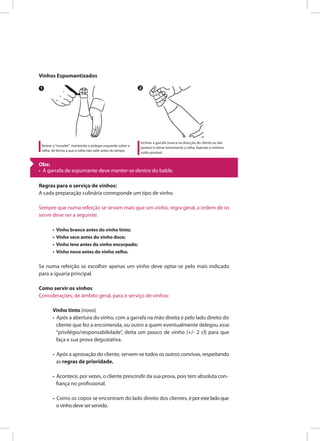 Vinhos Espumantizados
Regras para o serviço de vinhos:
A cada preparação culinária corresponde um tipo de vinho.
Sempre que numa refeição se sirvam mais que um vinho, regra geral, a ordem de os
servir deve ser a seguinte:
• Vinho branco antes do vinho tinto;
• Vinho seco antes do vinho doce;
• Vinho leve antes do vinho encorpado;
• Vinho novo antes do vinho velho.
Se numa refeição se escolher apenas um vinho deve optar-se pelo mais indicado
para a iguaria principal.
Como servir os vinhos
Considerações, de âmbito geral, para o serviço de vinhos:
Vinho tinto (novo)
• Após a abertura do vinho, com a garrafa na mão direita e pelo lado direito do
cliente que fez a encomenda, ou outro a quem eventualmente delegou esse
“privilégio/responsabilidade”, deita um pouco de vinho (+/- 2 cl) para que
faça a sua prova degustativa.
• Após a aprovação do cliente, servem-se todos os outros convivas, respeitando
as regras de prioridade.
• Acontece, por vezes, o cliente prescindir da sua prova, pois tem absoluta con-
fiança no profissional.
• Como os copos se encontram do lado direito dos clientes, époresteladoque
ovinhodeveserservido.
Retirar o“muselet” mantendo o polegar esquerdo sobre a
rolha, de forma a que a rolha não salte antes do tempo.
Inclinar a garrafa (nunca na direcção do cliente ou das
janelas) e retirar lentamente a rolha, fazendo o mínimo
ruído possível.
1 2
Obs:
• A garrafa de espumante deve manter-se dentro do balde.
 