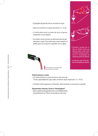 Serviçodevinhos
52 53
Aharmoniadevinhosealimentos:Princípiosbásicos
• O gargalo da garrafa não se encosta ao copo.
• Nunca se enchem os copos até acima (+/- 12 cl).
• O vinho deve servir-se antes de servir a iguaria
respectiva, nunca depois.
• Os vinhos novos servem-se directamente da gar-
rafa para o copo. Para evitar que caiam pingos na
toalha, gira-se um pouco a garrafa, sem a agitar.
• Durante o serviço do vi-
nho os rótulos nunca se
devem tapar, antes pelo
contrário deverá promo-
ver-se a visualização do
rótuloporpartedocliente.
• A rolha de cada vinho de-
veráserfacultadaaocliente.
O drop stopper é um acessório eficaz
para evitar pingar as toalhas
Vinhos brancos e rosés
• Os vinhos brancos e rosés servem-se até cerca de
3/4 da capacidade do copo (salvo se forem copos“especiais”) (+/- 10 cl).
• Se forem vinhos gasosos ou frisantes, deve levantar-se um pouco a garrafa.
Espumantes naturais, Cavas e“champagnes”
• Após a abertura da garrafa, serve-se imediatamente,
de preferência em“flûts”, enchendo-as até meio.
 