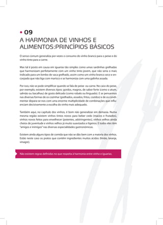 O senso comum generaliza por vezes o consumo do vinho branco para o peixe e do
vinho tinto para a carne.
Mas tal é posto em causa em iguarias tão simples como umas sardinhas grelhadas
que harmonizam perfeitamente com um vinho tinto jovem, que não seria o mais
indicado para um lombo de vaca grelhado, assim como um vinho branco seco e en-
corpado que não liga com marisco e se harmoniza com uma galinha assada.
Por isso, não se pode simplificar quando se fala de peixe ou carne. No caso do peixe,
por exemplo, existem diversos tipos: gordos, magros, de sabor forte (como o atum,
salmão ou bacalhau) de gosto delicado (como robalo ou linguado). E se pensarmos
nas diversas formas de os cozinhar (grelhados, assados, fritos, cozidos) e de os condi-
mentar depara-se-nos com uma enorme multiplicidade de combinações que influ-
enciam decisivamente a escolha do vinho mais adequado.
Também aqui, no capítulo dos vinhos, é bom não generalizar em demasia. Numa
mesma região existem vinhos tintos novos para beber cedo (macios e frutados),
vinhos novos feitos para envelhecer (potentes, adstringentes), vinhos velhos ainda
cheios de juventude e vinhos velhos já muito suavizados e ligeiros. E todos eles têm
“amigos e inimigos”nas diversas especialidades gastronómicas.
Existem ainda alguns tipos de comida que não se dão bem com a maioria dos vinhos.
Estão neste caso os pratos que contêm ingredientes muitos ácidos (limão, laranja,
vinagre).
Não existem regras definidas no que respeita à harmonia entre vinho e iguarias.
A HARMONIA DE VINHOS E
ALIMENTOS:PRINCÍPIOS BÁSICOS
• 09
 