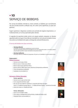 Por serviço de bebidas entende-se, neste contexto, as bebidas que normalmente
não são servidas durante a refeição mas, sim, antes como (aperitivas), ou após (di-
gestivas).
Sugerir aperitivos e digestivos constitui uma vertente de negócio importante e, si-
multaneamente, um serviço apreciado pelos clientes.
A sugestão de aperitivos pode ocorrer em espaço próprio, enquanto os clientes
aguardam pelo seu lugar à mesa (Bar por exemplo) ou, com estes já sentados à mesa,
mas antes ou imediatamente após a entrega das cartas de Restaurante.
O serviço de bebidas tem duas vertentes:
• Serviço directo
As bebidas são preparadas integralmente, junto do cliente.
Para tal é necessário tranportar em bandeja (ou em carro apropriado) todos os utensílios (balde e
pinça de gelo), garrafas e copos necessários à excução do serviço.
• Serviço indirecto
No serviço indirecto, as bebidas são preparadas, em parte ou na totalidade, na área do balcão de bar.
Como servir :
Vinhos Licorosos
• Servem-se em copo a Porto
• Brancos secos e meios secos (frios)
• Brancos doces para aperitivos (frios)
• Brancos doces e Meio-doces para sobremesa (temperatura ambiente)
• Tintos (temperatura ambiente)
• Capitação recomendada 6 cl
Vermutes e Vinhos Quinados
Forma aperitiva:
• Servem-se em copo on-the-rocks
• Com casquinha de limão e gelo
• No caso da marca Martini (substituir a casquinha de limão nos tipos:
Rosso-1/2 rodela de laranja, Bianco – ½ rodela de limão, Rosato – raminho de hortelã)
• Zeste de Limão ou ½ Rodela de limão
Forma refrescante:
• Serve-se em tumbler médio
• Com sodas ou refrigerantes de lima-limão c/rodela de limão e stick
• Capitação base recomendada 6 cl
SERVIÇO DE BEBIDAS
• 10
 
