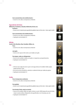 Com características de envelhecimento :
• Servem-se em cálice à temperatura ambiente.
Aguardentes de frutos
Williamíne, Framboise, Calvados, Medronho, Kirsch, etc.
Incolores :
• Servem-se em conjunto para aguardentes geladas (copo on-the-rocks + tubo e gelo moído)
Com características de envelhecimento :
• Servem-se em cálice à temperatura ambiente.
• Capitação recomendada 4 cl
Whisky
Scotch, Irish, Bourbon, Rye, Canadian, Nikka, etc.
Puro:
• Servem-se em cálice à temperatura ambiente
com gelo:
• Serve-se em copo on-the-rocks ou em balão com gelo
Com águas, sodas ou refrigerantes:
• Serve-se em tumblers médios com gelo e o respectivo acompanhamento.
• Capitação recomendada 4 cl
Gin
• A forma mais vulgar de servir o gin é com água tónica em tumbler médio c/gelo,
rodela de limão e stick
• No caso da marca Hendricks, substituir a rodela de limão por rodela de pepino.
• Capitação recomendada 4 cl
Vodka
Pura à temperatura ambiente:
• Servem-se em cálice à temperatura ambiente
Pura gelada:
• Servem-se em conjunto para aguardentes geladas (copo on-the-rocks + tubo e gelo moído)
Com laranja, limão, maçã ou ananás:
• Serve-se em tumbler médio com gelo e néctar ou sumo 100% laranja. No caso do limão,
maçã e ananás utilizar refrigerantes não gaseificados. (ex: trinaranjus, joi, etc)
• Capitação recomendada 4 cl
 