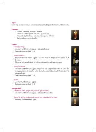 Águas
Servir frias ou à temperatura ambiente como solicitado pelo cliente em tumbler médio.
Xaropes
• Groselha, Grenadine, Morango, Capilé, etc.
• Servem-se Tumbler grande com gelo e água sem gás.
• No caso do Capilé adiciona-se ainda uma casquinha de limão.
• Capitação base recomendada 5 cl
Sumos
Sumo de laranja
• Servir em tumbler médio c/gelo e rodela de laranja
• Capitação recomendada 15 cl
Sumo de limão
• Servir em tumbler médio c/gelo. 5 cl sumo puro de limão adicionado de 10 cl
de água.
• Adicionar rodela de limão e stick. Acompanhar com açúcar e adoçante.
Sumo de tomate
• Servir em tumbler médio c/gelo. Temperado com sal, pimenta, gotas de sumo de
limão, gotas de molho inglês, gotas de molho picante (opcional). Decorar com ½
rodela de limão.
• Capitação recomendada 15 cl
Outros
• Servir em tumbler médio c/gelo.
• Capitação recomendada 15 cl
Refrigerantes
Lima limão, colas, ginger ales e tónicas (gaseificados)
• Servir em tumbler médio c/gelo e rodela de limão e stick
Outros de laranja, limão, maçã, ananás, etc. (gaseificados ou não)
• Servir em tumbler médio c/gelo
 