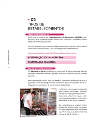 Tiposdeestabelecimentos
6 7
Regra geral, entende-se por Estabelecimentos de Restauração e Bebidas todos
aqueles que, de forma mais simples ou elaborada, produzem e distribuem comidas
e bebidas mediante pagamento.
Antes de se elencar alguns exemplos de estabelecimentos dever-se-á contextualizar,
de um modo mais sistemático, cada um dos tipos de estabelecimentos.
Nesta perspectiva podemos dividir a Restauração da seguinte forma:
RESTAURAÇÃO SOCIAL (COLECTIVA)
RESTAURAÇÃO COMERCIAL
Por Restauração Social consideram-se os serviços de fornecimento de refeições
instalados em grandes empresas (privadas ou públicas), hospitais, escolas, quartéis
e prisões.
Nesta perspectiva (social) o objectivo não é, na sua essência, a obtenção de receitas
que visem o lucro mas assegurar o fornecimento de refeições aos utentes (funcioná-
rios, pacientes, alunos, etc.) de forma mais cómoda e rápida.
RESTAURAÇÃO SOCIAL (COLECTIVA)
Exemplo de Restauração Social
• 02
TIPOS DE
ESTABELECIMENTOS
DEFINIÇÃO DA RESTAURAÇÃO
Inicialmente este serviço era assegurado
pelas próprias instituições / empresas,
com pessoal e equipamento próprios.	
Hoje em dia este serviço é quase exclu-
sivamente assegurado por empresas es-
pecializadas de restauração colectiva.
Nas instituições como hospitais, clínicas
ou lares de terceira idade, o consumo
das refeições pode ser feito nos quartos
(ou enfermarias), contudo normalmente
existe uma sala de refeições.
 