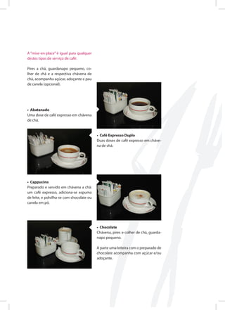 A “mise-en-place” é igual para qualquer
destes tipos de serviço de café:
Pires a chá, guardanapo pequeno, co-
lher de chá e a respectiva chávena de
chá, acompanha açúcar, adoçante e pau
de canela (opcional).
• Abatanado
Uma dose de café expresso em chávena
de chá.
• Café Expresso Duplo
Duas doses de café expresso em cháve-
na de chá.
• Cappucino
Preparado e servido em chávena a chá:
um café expresso, adiciona-se espuma
de leite, e polvilha-se com chocolate ou
canela em pó.
• Chocolate
Chávena, pires e colher de chá, guarda-
napo pequeno.
À parte uma leiteira com o preparado de
chocolate acompanha com açúcar e/ou
adoçante.
 