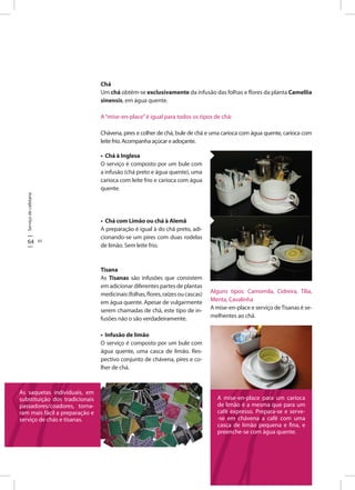 Serviçodecafetaria
64 65
• Chá à Inglesa
O serviço é composto por um bule com
a infusão (chá preto e água quente), uma
carioca com leite frio e carioca com água
quente.
• Chá com Limão ou chá à Alemã
A preparação é igual à do chá preto, adi-
cionando-se um pires com duas rodelas
de limão. Sem leite frio.
Tisana
As Tisanas são infusões que consistem
em adicionar diferentes partes de plantas
medicinais(folhas,flores,raízesoucascas)
em água quente. Apesar de vulgarmente
serem chamadas de chá, este tipo de in-
fusões não o são verdadeiramente.
• Infusão de limão
O serviço é composto por um bule com
água quente, uma casca de limão. Res-
pectivo conjunto de chávena, pires e co-
lher de chá.
Alguns tipos: Camomila, Cidreira, Tília,
Menta, Cavalinha
A mise-en-place e serviço deTisanas é se-
melhentes ao chá.
Chá
Um chá obtém-se exclusivamente da infusão das folhas e flores da planta Camellia
sinensis, em água quente.
A“mise-en-place”é igual para todos os tipos de chá:
Chávena, pires e colher de chá, bule de chá e uma carioca com água quente, carioca com
leitefrio.Acompanhaaçúcareadoçante.
As saquetas individuais, em
substituição dos tradicionais
passadores/coadores, torna-
ram mais fácil a preparação e
serviço de chás e tisanas.
A mise-en-place para um carioca
de limão é a mesma que para um
café expresso. Prepara-se e serve-
-se em chávena a café com uma
casca de limão pequena e fina, e
preenche-se com água quente.
 