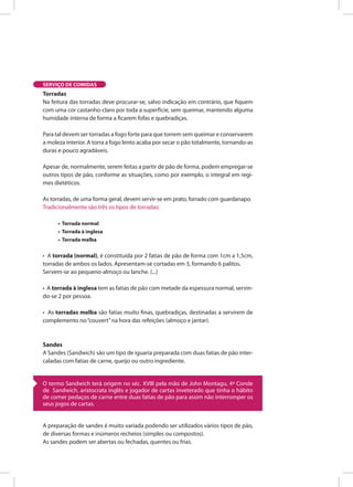 SERVIÇO DE COMIDAS
O termo Sandwich terá origem no séc. XVIII pela mão de John Montagu, 4º Conde
de Sandwich, aristocrata inglês e jogador de cartas inveterado que tinha o hábito
de comer pedaços de carne entre duas fatias de pão para assim não interromper os
seus jogos de cartas.
Torradas
Na feitura das torradas deve procurar-se, salvo indicação em contrário, que fiquem
com uma cor castanho-claro por toda a superfície, sem queimar, mantendo alguma
humidade interna de forma a ficarem fofas e quebradiças.
Para tal devem ser torradas a fogo forte para que torrem sem queimar e conservarem
a moleza interior. A torra a fogo lento acaba por secar o pão totalmente, tornando-as
duras e pouco agradáveis.
Apesar de, normalmente, serem feitas a partir de pão de forma, podem empregar-se
outros tipos de pão, conforme as situações, como por exemplo, o integral em regi-
mes dietéticos.
As torradas, de uma forma geral, devem servir-se em prato, forrado com guardanapo.
Tradicionalmente são três os tipos de torradas:
• Torrada normal
• Torrada à inglesa
• Torrada melba
• A torrada (normal), é constituída por 2 fatias de pão de forma com 1cm a 1,5cm,
torradas de ambos os lados. Apresentam-se cortadas em 3, formando 6 palitos.
Servem-se ao pequeno-almoço ou lanche. (...)
• A torrada à inglesa tem as fatias de pão com metade da espessura normal, servin-
do-se 2 por pessoa.
• As torradas melba são fatias muito finas, quebradiças, destinadas a servirem de
complemento no“couvert”na hora das refeições (almoço e jantar).
Sandes
A Sandes (Sandwich) são um tipo de iguaria preparada com duas fatias de pão inter-
caladas com fatias de carne, queijo ou outro ingrediente.
A preparação de sandes é muito variada podendo ser utilizados vários tipos de pão,
de diversas formas e inúmeros recheios (simples ou compostos).
As sandes podem ser abertas ou fechadas, quentes ou frias.
 