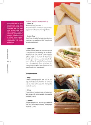 ServiçodeCafetaria
66 67
Oscincosentidos
Amanteigadeveteruma
consistência mole que
permita ser barrada com
facilidade pelo pão. Não
deve ser derretida para
não ensopar. Funciona
como um pequeno iso-
lamento para evitar que
o recheio seque rapida-
mente incutindo simul-
taneamente um certo
aveludado.
Vejamos algumas sandes clássicas:
• Sandes de…
(fiambre, queijo, presunto…)
Duas fatias de pão, barradas ou não com man-
teiga e recheadas com um só ingrediente.
• Sandes Mista
Duas fatias de pão, barradas ou não com
manteiga, e recheadas com dois ingredientes
(ex: queijo e fiambre).
• Sandes Club
Torrada normal (3 fatias de pão com cerca de
1,5cm) barrada com manteiga de um dos la-
dos e recheada com peito de galinha. Sobre a
galinha dispõe-se uma folha de alface tenra,
barrada com maionese e, em cima desta dis-
põem-se fatias de toucinho fumado (bacon)
frito e bem passado. Serve-se cortada, for-
mando dois triângulos, aparada ou não, em
prato forrado com guardanapo.
Sandes quentes
• Prego
Sandes quente preparada com pão de car-
caça, recheado com uma fatia de carne de
vaca (ou vitela) grelhado ou frita. Acompanha
mostarda à parte.
• Bifana
Preparada com pão de carcaça recheada com
fatia de carne de porco salteada. Acompanha
mostarda à parte.
• Cachorro
Em pão próprio, ou em carcaça, recheada
com uma salsicha tipo Frankfurt. Acompanha
mostarda à parte.
 